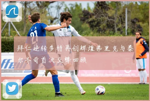 拜仁逆转多特再创辉煌弗里克与泰尔齐奇首次交锋回顾