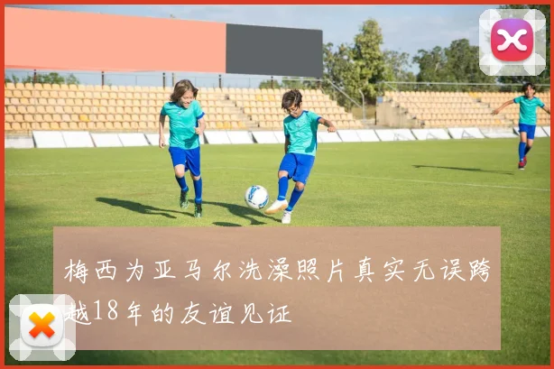 梅西为亚马尔洗澡照片真实无误跨越18年的友谊见证