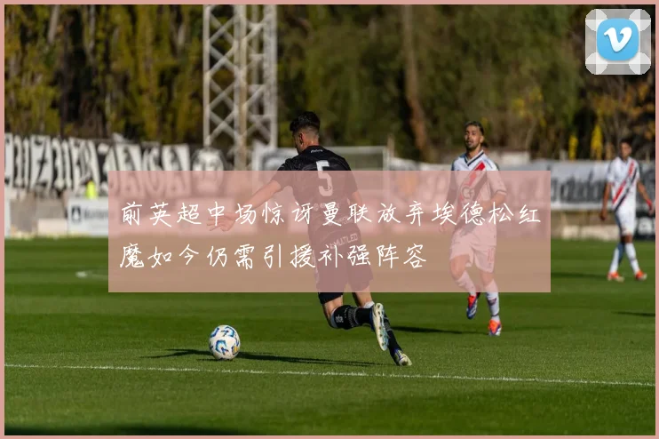 前英超中场惊讶曼联放弃埃德松红魔如今仍需引援补强阵容