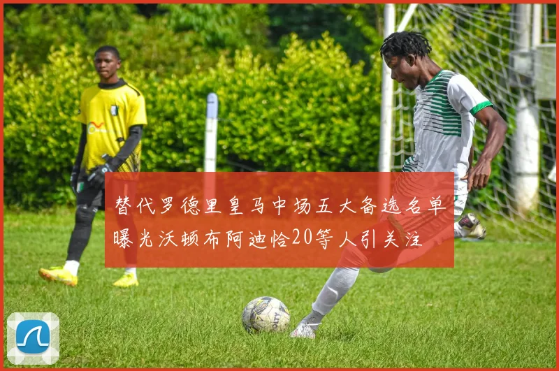 替代罗德里皇马中场五大备选名单曝光沃顿布阿迪恰20等人引关注