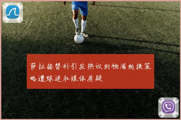萨拉赫替补引发热议利物浦轮换策略遭球迷和媒体质疑
